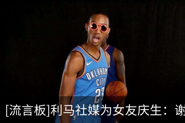 [流言板]利马社媒为女友庆生：谢谢你选择了我，成为了我的家人